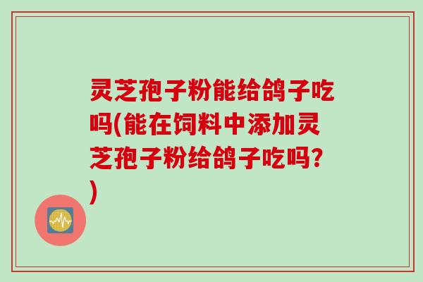 灵芝孢子粉能给鸽子吃吗(能在饲料中添加灵芝孢子粉给鸽子吃吗？)