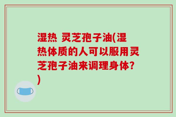 湿热 灵芝孢子油(湿热体质的人可以服用灵芝孢子油来调理身体？)
