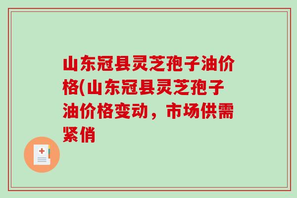 山东冠县灵芝孢子油价格(山东冠县灵芝孢子油价格变动，市场供需紧俏