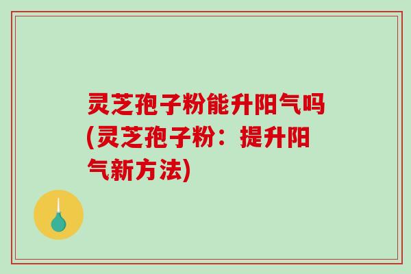灵芝孢子粉能升阳气吗(灵芝孢子粉：提升阳气新方法)