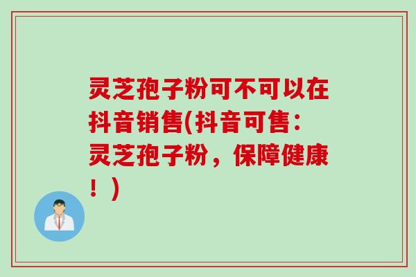 灵芝孢子粉可不可以在抖音销售(抖音可售：灵芝孢子粉，保障健康！)