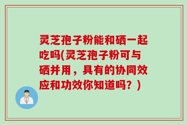 灵芝孢子粉能和硒一起吃吗(灵芝孢子粉可与硒并用，具有的协同效应和功效你知道吗？)