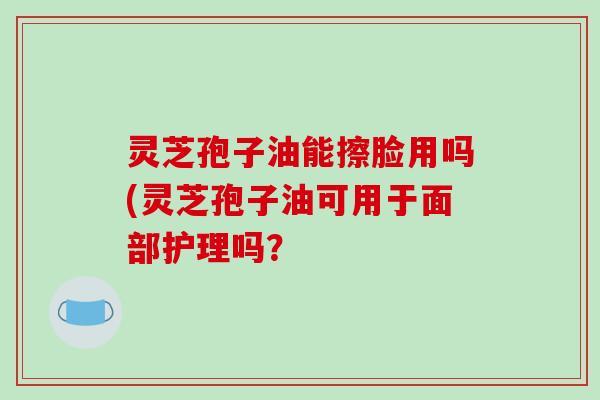 灵芝孢子油能擦脸用吗(灵芝孢子油可用于面部护理吗？