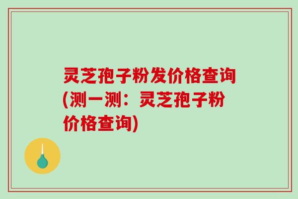 灵芝孢子粉发价格查询(测一测：灵芝孢子粉价格查询)