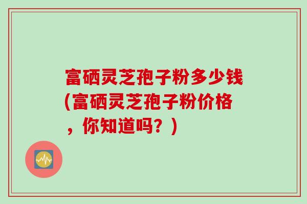 富硒灵芝孢子粉多少钱(富硒灵芝孢子粉价格，你知道吗？)