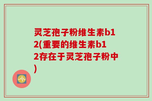 灵芝孢子粉维生素b12(重要的维生素b12存在于灵芝孢子粉中)