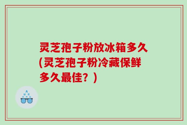 灵芝孢子粉放冰箱多久(灵芝孢子粉冷藏保鲜多久最佳？)