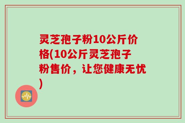 灵芝孢子粉10公斤价格(10公斤灵芝孢子粉售价，让您健康无忧)