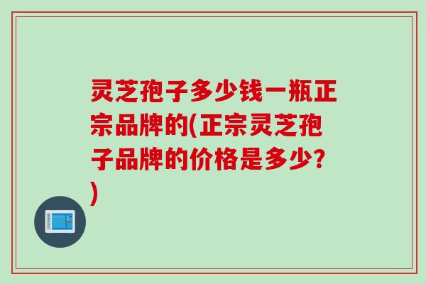 灵芝孢子多少钱一瓶正宗品牌的(正宗灵芝孢子品牌的价格是多少？)