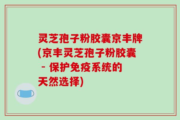 灵芝孢子粉胶囊京丰牌(京丰灵芝孢子粉胶囊 - 保护免疫系统的天然选择)