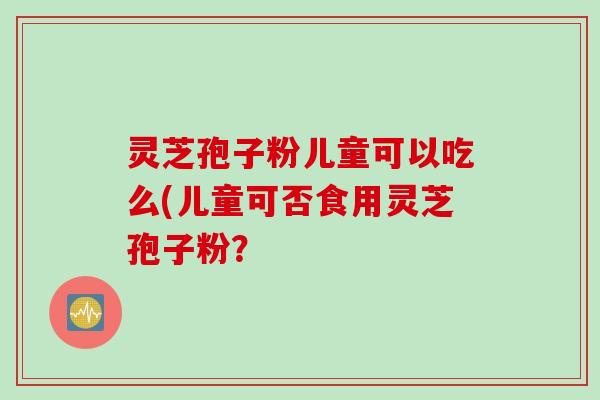 灵芝孢子粉儿童可以吃么(儿童可否食用灵芝孢子粉？