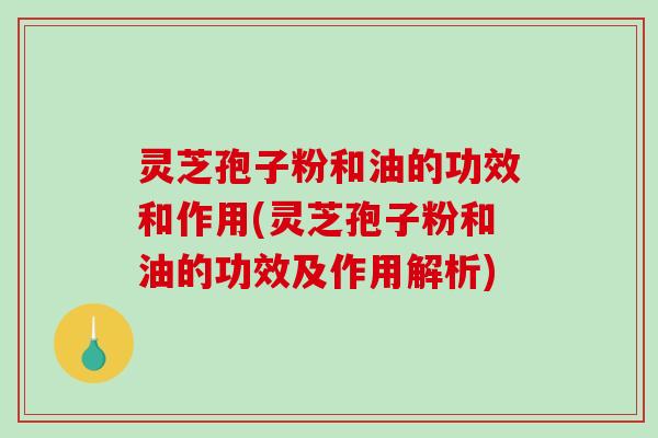 灵芝孢子粉和油的功效和作用(灵芝孢子粉和油的功效及作用解析)