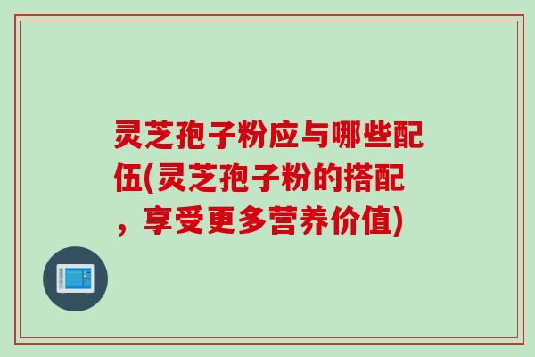灵芝孢子粉应与哪些配伍(灵芝孢子粉的搭配，享受更多营养价值)