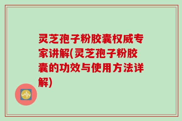 灵芝孢子粉胶囊权威专家讲解(灵芝孢子粉胶囊的功效与使用方法详解)