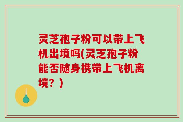 灵芝孢子粉可以带上飞机出境吗(灵芝孢子粉能否随身携带上飞机离境？)