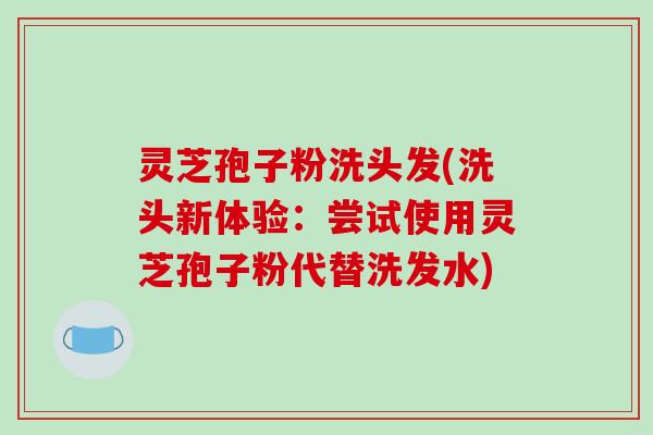 灵芝孢子粉洗头发(洗头新体验：尝试使用灵芝孢子粉代替洗发水)