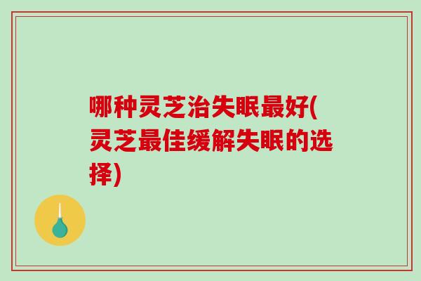 哪种灵芝治失眠最好(灵芝最佳缓解失眠的选择)