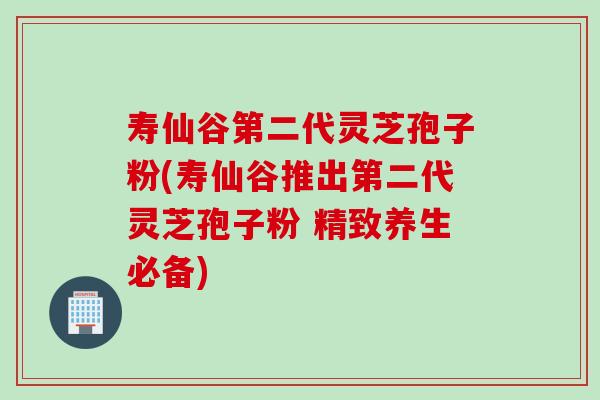 寿仙谷第二代灵芝孢子粉(寿仙谷推出第二代灵芝孢子粉 精致养生必备)