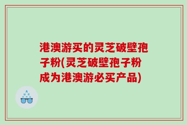 港澳游买的灵芝破壁孢子粉(灵芝破壁孢子粉成为港澳游必买产品)