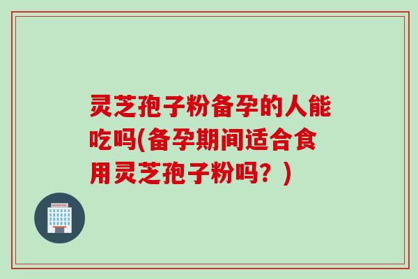 灵芝孢子粉备孕的人能吃吗(备孕期间适合食用灵芝孢子粉吗？)