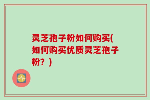灵芝孢子粉如何购买(如何购买优质灵芝孢子粉？)