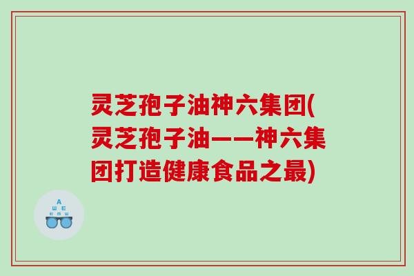 灵芝孢子油神六集团(灵芝孢子油——神六集团打造健康食品之最)