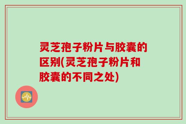 灵芝孢子粉片与胶囊的区别(灵芝孢子粉片和胶囊的不同之处)