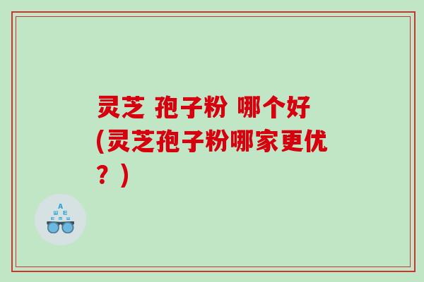 灵芝 孢子粉 哪个好(灵芝孢子粉哪家更优？)