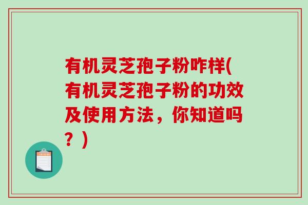 有机灵芝孢子粉咋样(有机灵芝孢子粉的功效及使用方法，你知道吗？)