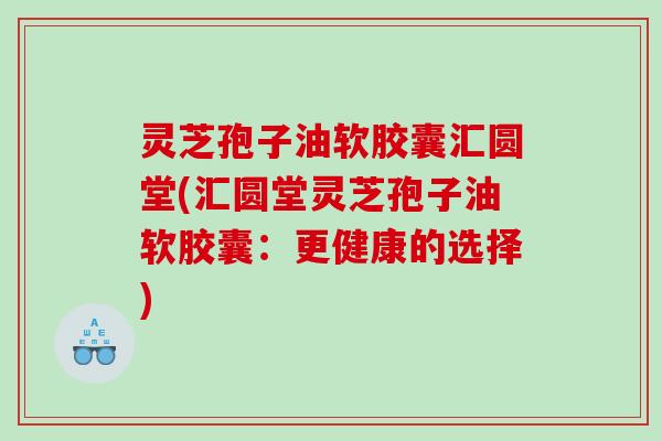 灵芝孢子油软胶囊汇圆堂(汇圆堂灵芝孢子油软胶囊：更健康的选择)