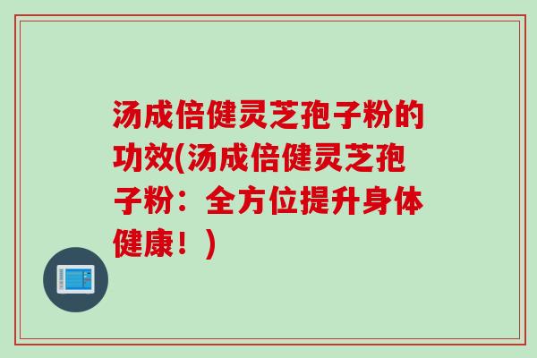 汤成倍健灵芝孢子粉的功效(汤成倍健灵芝孢子粉：全方位提升身体健康！)