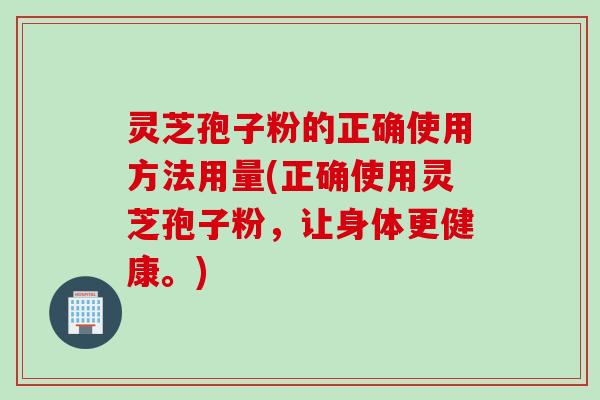 灵芝孢子粉的正确使用方法用量(正确使用灵芝孢子粉，让身体更健康。)