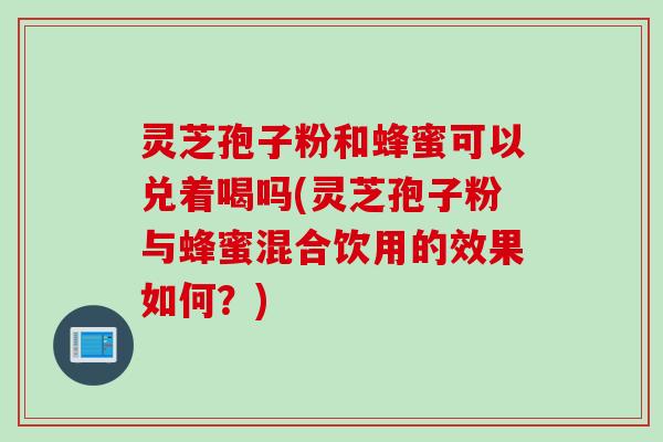 灵芝孢子粉和蜂蜜可以兑着喝吗(灵芝孢子粉与蜂蜜混合饮用的效果如何？)