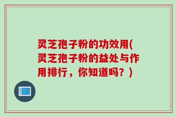 灵芝孢子粉的功效用(灵芝孢子粉的益处与作用排行，你知道吗？)