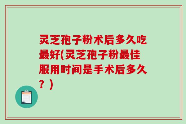 灵芝孢子粉术后多久吃最好(灵芝孢子粉最佳服用时间是手术后多久？)