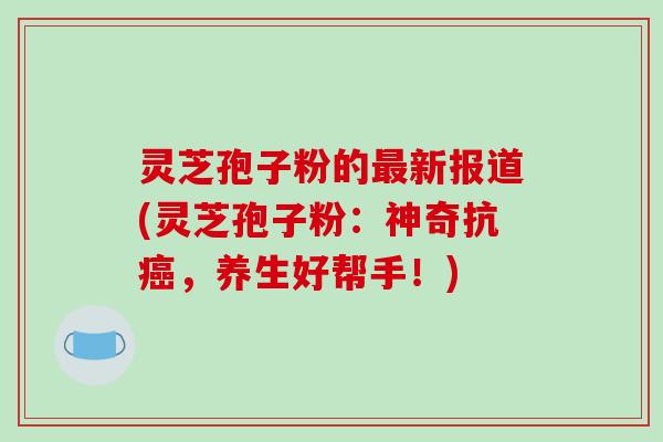 灵芝孢子粉的最新报道(灵芝孢子粉：神奇抗癌，养生好帮手！)