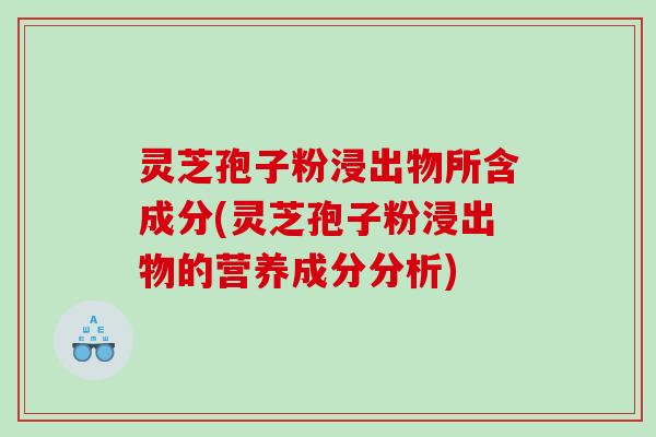 灵芝孢子粉浸出物所含成分(灵芝孢子粉浸出物的营养成分分析)
