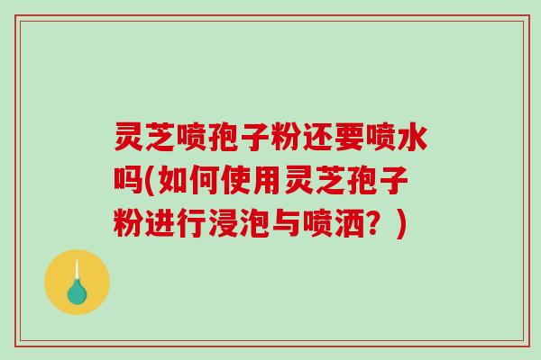 灵芝喷孢子粉还要喷水吗(如何使用灵芝孢子粉进行浸泡与喷洒？)