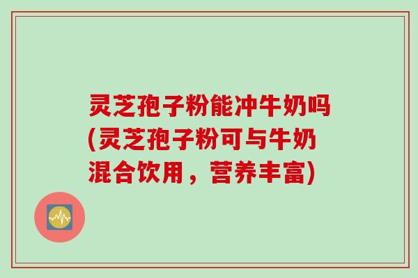 灵芝孢子粉能冲牛奶吗(灵芝孢子粉可与牛奶混合饮用，营养丰富)