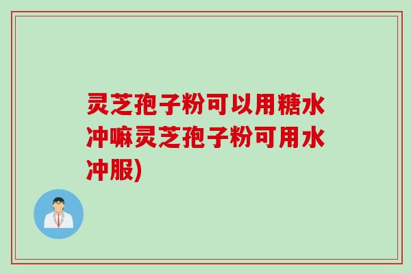 灵芝孢子粉可以用糖水冲嘛灵芝孢子粉可用水冲服)