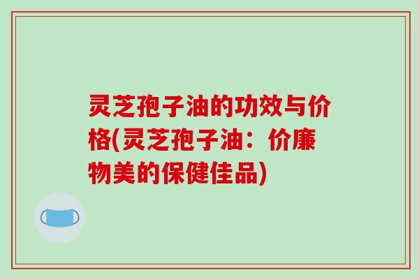 灵芝孢子油的功效与价格(灵芝孢子油：价廉物美的保健佳品)