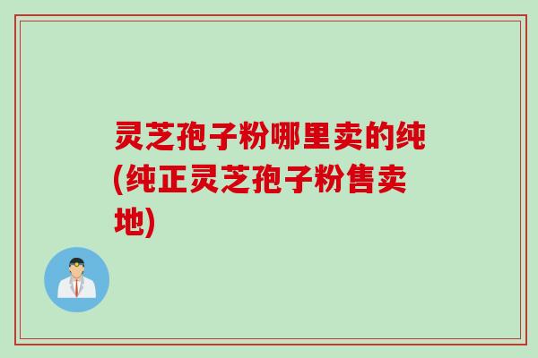 灵芝孢子粉哪里卖的纯(纯正灵芝孢子粉售卖地)