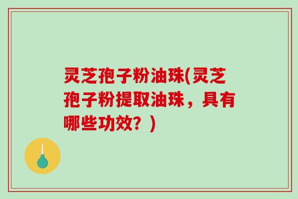 灵芝孢子粉油珠(灵芝孢子粉提取油珠，具有哪些功效？)