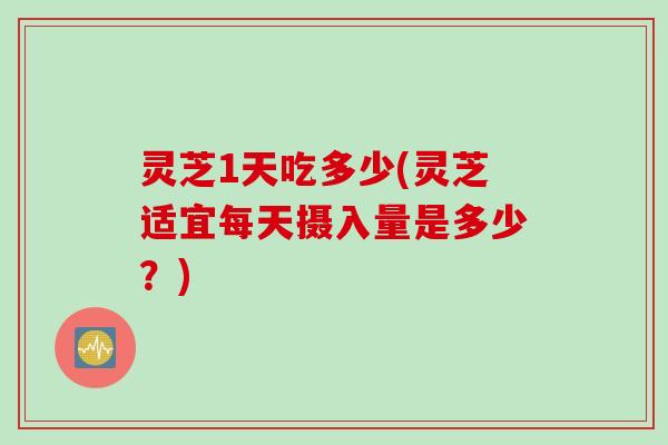 灵芝1天吃多少(灵芝适宜每天摄入量是多少？)
