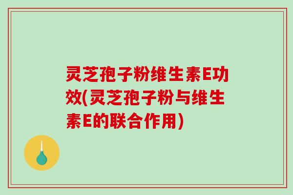 灵芝孢子粉维生素E功效(灵芝孢子粉与维生素E的联合作用)