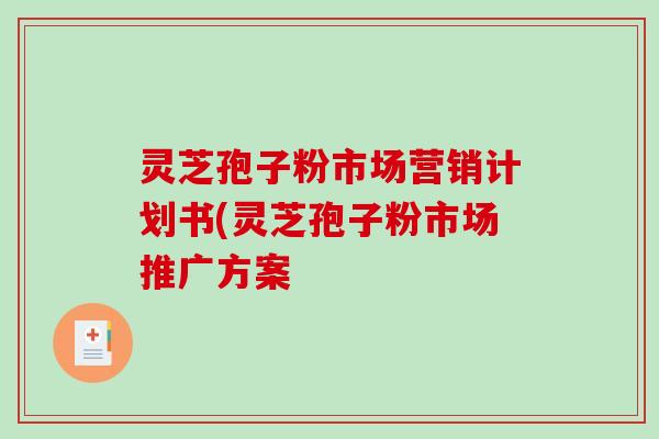 灵芝孢子粉市场营销计划书(灵芝孢子粉市场推广方案