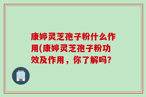 康婷灵芝孢子粉什么作用(康婷灵芝孢子粉功效及作用，你了解吗？