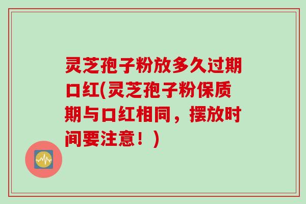 灵芝孢子粉放多久过期口红(灵芝孢子粉保质期与口红相同，摆放时间要注意！)