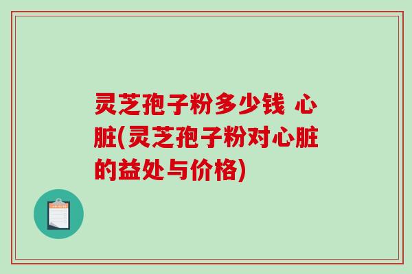 灵芝孢子粉多少钱 心脏(灵芝孢子粉对心脏的益处与价格)