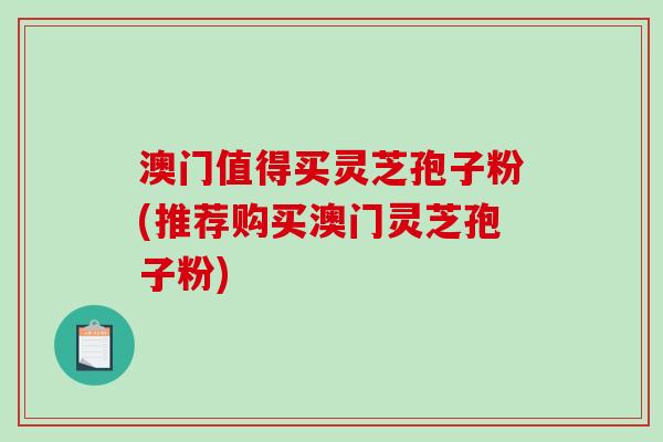 澳门值得买灵芝孢子粉(推荐购买澳门灵芝孢子粉)